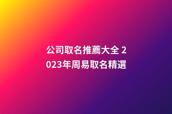 公司取名推薦大全 2023年周易取名精選-第1張-公司起名-玄機派